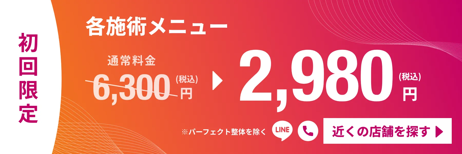 初回限定 各施術メニュー 2,980円(税込)※パーフェクト整体を除く 近くの店舗を探す